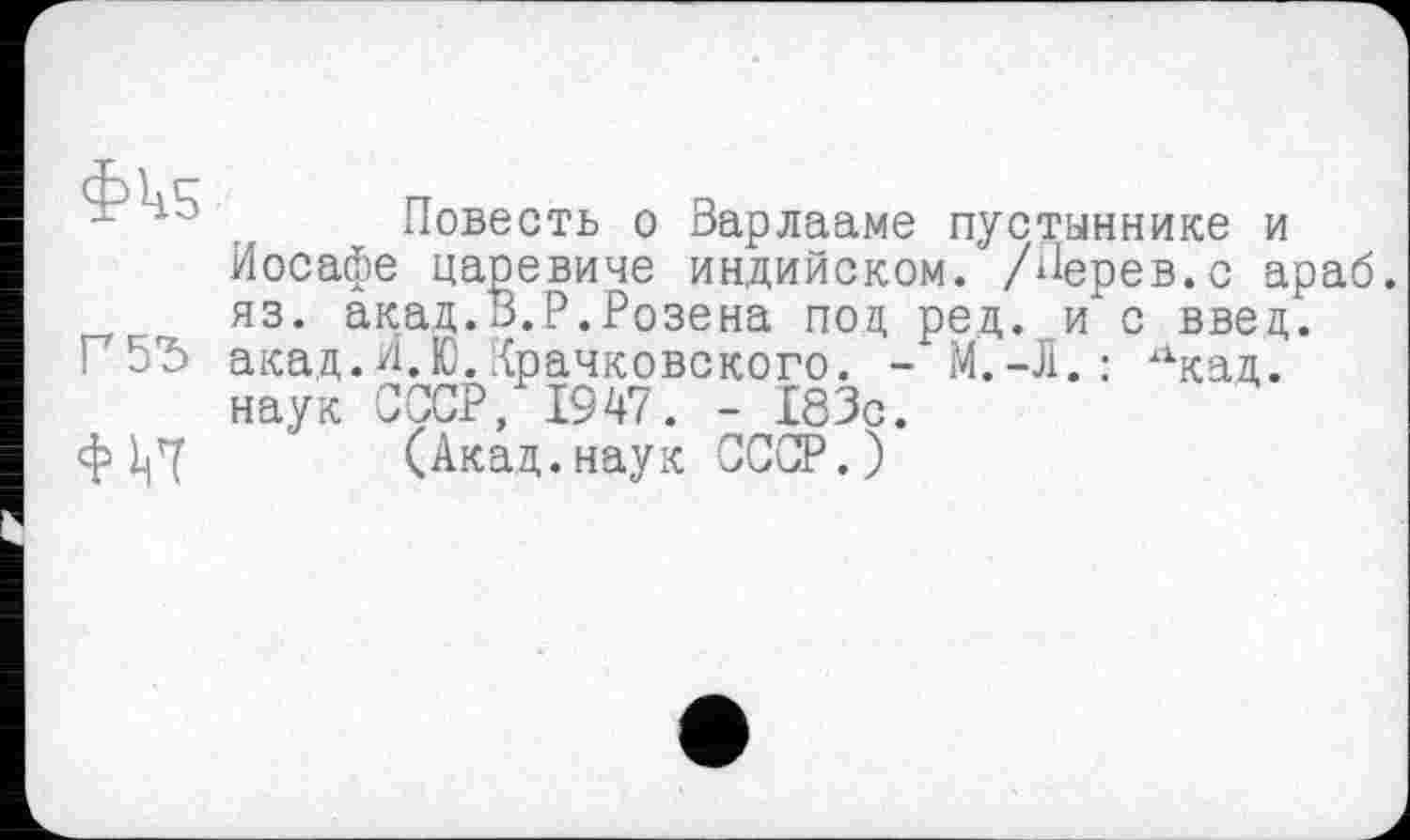 ﻿Фк5
Г 55
Повесть о Варлааме пустыннике и Иосафе царевиче индийском. /Перев.с араб, яз. акад.В.Р.Розена под ред. и с ввец. акад.И.Ю.Крачковского. - М.-Л.: х1кад. наук СССР, 1947. - 183с.
(Акад.наук СССР.)